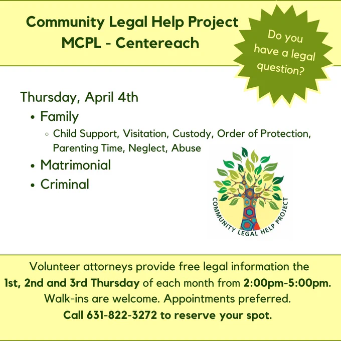 Heading text: Community Legal Help Project, MCPL Centereach. Burst with the words: Do you have a legal question? Community Legal Help Project logo is in the center of the image. Text at the bottom of the image reads: Volunteer attorneys provide free legal information the 1st, 2nd, and 3rd Thursday of each month from 2:00pm -5:00pm. Walk-ins are welcome. Appointments preferred. Call 631-822-3372 to reserve your spot.