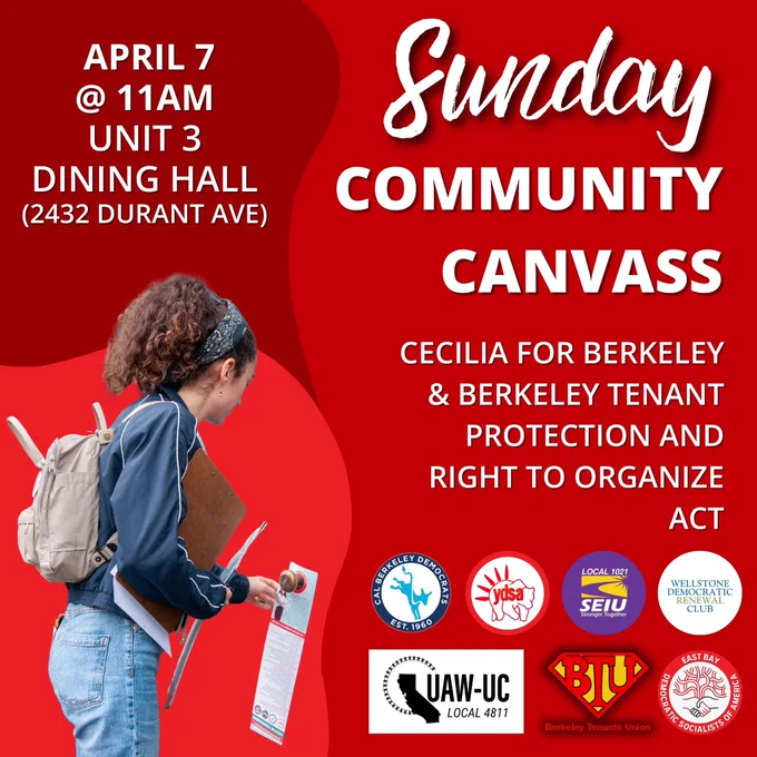Text reading: “Sunday Community Canvass. Cecilia For Berkeley & Berkeley Tenant Protection And Right To Organize Act. April 7 @ 11AM Unit 3 Dining Hall (2432 Durant Ave).” There’s a photo of Cecilia Lunaparra placing a door hanger, and the logos of the Cal Berkeley Democrats, Cal YDSA, SEIU 1021, Wellstone Democratic Club, UAW 4811, Berkeley Tenants Union, and East Bay DSA.