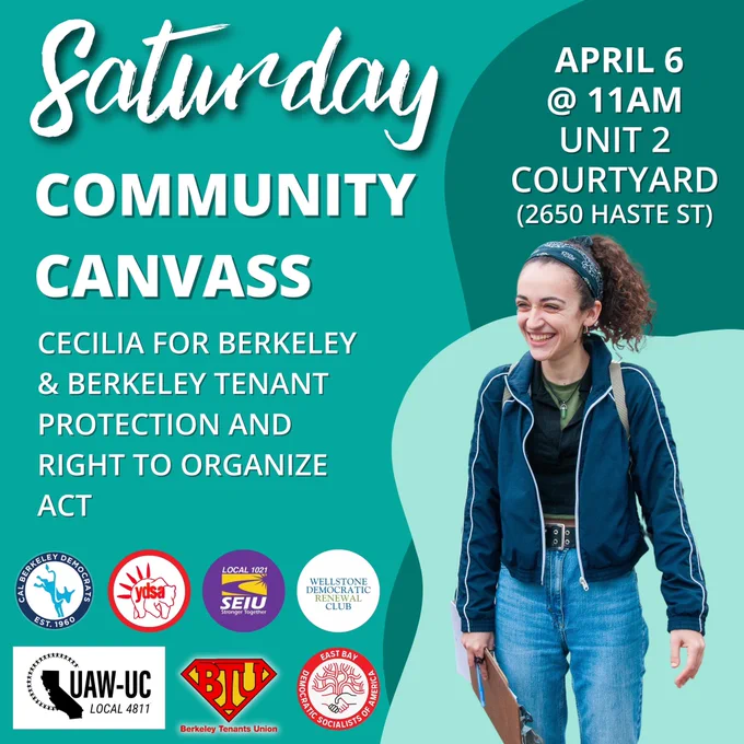 Text reading: “Saturday Community Canvass. Cecilia For Berkeley & Berkeley Tenant Protection And Right To Organize Act. April 6 @ 11AM Unit 2 Courtyard (2650 Haste St).” There’s a photo of Cecilia Lunaparra smiling while canvassing, and the logos of Cal Berkeley Democrats, Cal YDSA, SEIU 1021, Wellstone Democratic Club, UAW 4811, Berkeley Tenants Union, and East Bay DSA.