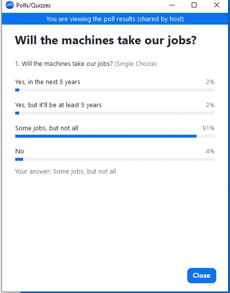Zoom poll: "Will the machines take our jobs?"
Yes, in the next 5 years: 2%
Yes, but it'll be at least 5 years: 2%
Some jobs, but not all: 91%
No: 4%