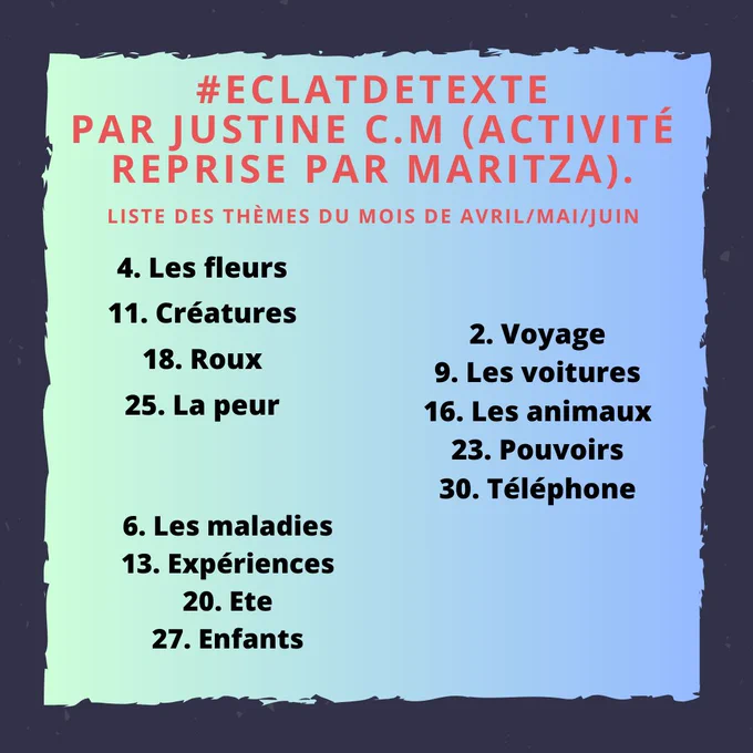 #EclatdeTexte
Par Justine C.M (Activité reprise par Maritza).
Liste des thèmes du mois de avril/mai/juin
AVRIL
4. Les fleurs
11. Créatures
18. Roux
25. La peur
mai
2. Voyage
9. Les voitures
16. Les animaux
23. Pouvoirs 
30. Téléphone
juin
6. Les maladies
13. Expériences
20. Ete
27. Enfants
