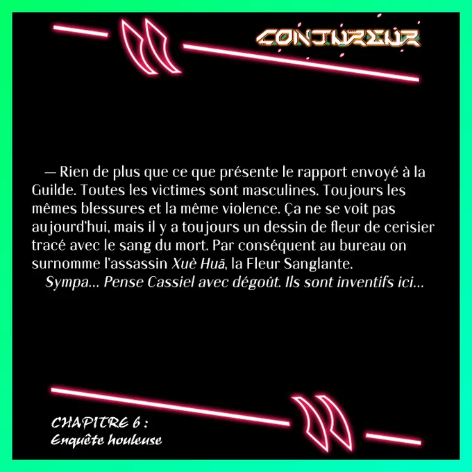 — Rien de plus que ce que présente le rapport envoyé à la Guilde. Toutes les victimes sont masculines. Toujours les mêmes blessures et la même violence. Ça ne se voit pas aujourd’hui, mais il y a toujours un dessin de fleur de cerisier tracé avec le sang du mort. Par conséquent au bureau on surnomme l’assassin Xuè Huā, la Fleur Sanglante.
Sympa… Pense Cassiel avec dégoût. Ils sont inventifs ici…