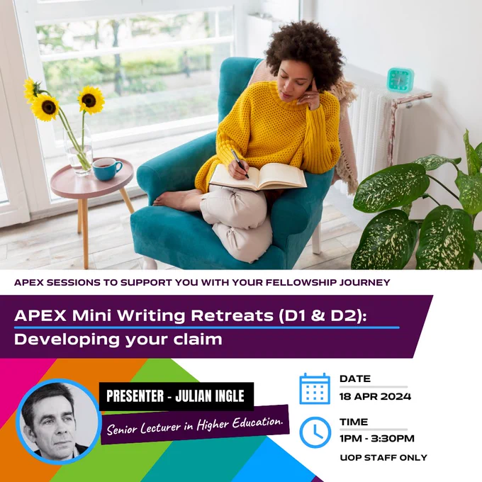 APEX Sessions to support you with your Fellowship Journey.  APEX Mini Writing Retreats (D1 and D2): Developing your claim. Presenter - Julian Ingle - Senior Lecturer in Higher Education. Date 18 Apr 2024. Time 1 pm - 3:30 pm. UoP Staff Only.