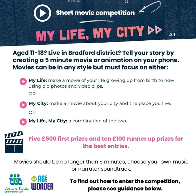 Aged 11-18? Living in Bradford District? Tell your story by creating  5 minutes movie or animation on your phone. Movies can be in any style but must focus on either: My Life- make a movies of your life growing up from birth until now using old photos and video clips. My City- make a movie about your city and the place you live. My Life, My City- a combination of the two. Five £500 first prizes and ten £100 runner up prizes for the best entries. Movies should be no longer than 5 minutes, chose your own music or narrator soundtrack. 