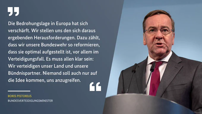 Verteidigungsminister Pistorius am Rednerpult. Daneben steht sein Zitat: „Die Bedrohungslage in Europa hat sich verschärft. Wir stellen uns den sich daraus ergebenden Herausforderungen. Dazu zählt, dass wir unsere Bundeswehr so reformieren, dass sie optimal aufgestellt ist, vor allem im Verteidigungsfall. Es muss allen klar sein: Wir verteidigen unser Land und unsere Bündnispartner. Niemand soll auch nur auf die Idee kommen, uns anzugreifen.“

Credits: Bundeswehr