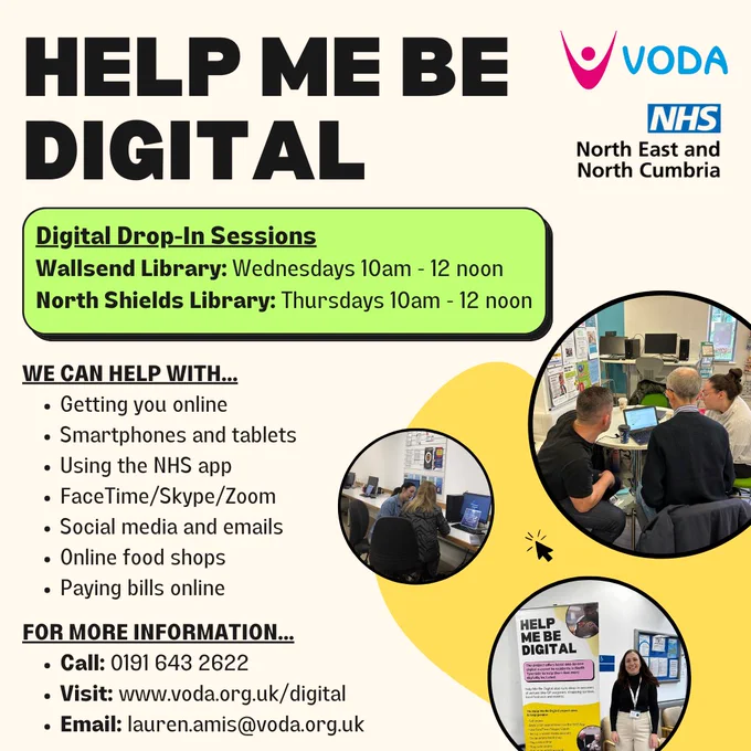 Help Me Be Digital: Weekly Drop-Ins

Do you know someone who needs help with their digital devices? Perhaps you have a friend or family member who is struggling to get online, send emails or needs help with the NHS App? 

Let them know about Help Me Be Digital's friendly and welcoming weekly drop-in sessions. You can find them at:

🔹Wallsend Library - Wednesdays from 10am to 12pm
🔹North Shields Library - Thursdays from 10am to 12pm

No matter what their digital experience level is, their team is happy to help. 

If you work with or know anyone who may benefit from this service, please pass this on. Contact 0191 643 2622 or email lauren.amis@voda.org.uk.