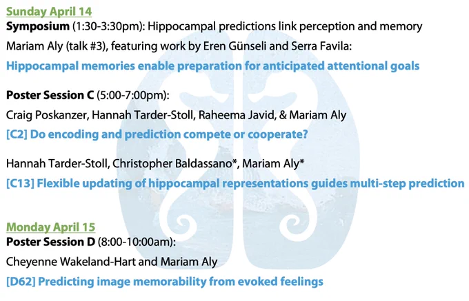 Sunday April 14: 

Symposium (1:30-3:30pm): Hippocampal predictions link perception and memory

Mariam Aly (talk #3), featuring work by Eren Günseli and Serra Favila: 

Hippocampal memories enable preparation for anticipated attentional goals

Sunday April 14: 

Poster Session C (5:00-7:00pm): 

Craig Poskanzer, Hannah Tarder-Stoll, Raheema Javid, & Mariam Aly

[C2] Do encoding and prediction compete or cooperate?

Hannah Tarder-Stoll, Christopher Baldassano*, Mariam Aly*

[C13] Flexible updating of hippocampal representations guides multi-step prediction


Monday April 15: 
Poster Session D (8:00-10:00am): 

Cheyenne Wakeland-Hart and Mariam Aly

[D62] Predicting image memorability from evoked feelings







