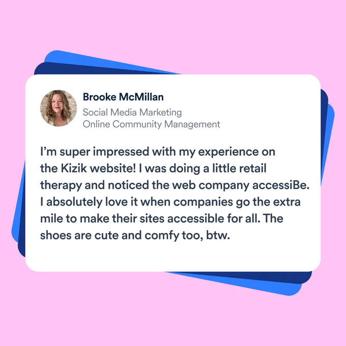 Quote on a bright pink background from Brooke McMillan, Social Media Marketing Online Community Management. “I’m super impressed with my experience on the Kizik website! I was doing a little retail therapy and noticed the web company accessiBe. I absolutely love it when companies go the extra mile to make their sites accessible for all. The shoes are cute and comfy too, btw.”