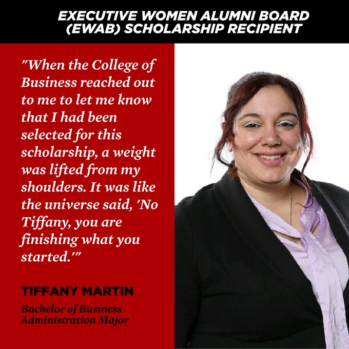 EXECUTIVE WOMEN ALUMNI BOARD (EWAB) SCHOLARSHIP RECIPIENT. "When the College of Business reached out to me to let me know that I had been selected for this scholarship, a weight was lifted from my shoulders. It was like the universe said, 'No Tiffany, you finishing what you started.'”
TIFFANY MARTIN
Bachelor of Business Administration Major