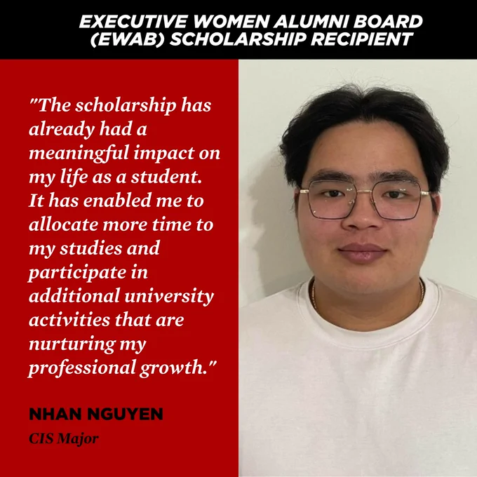 EXECUTIVE WOMEN ALUMNI BOARD (EWAB) SCHOLARSHIP RECIPIENT
"The scholarship has already had a meaningful impact on my life as a student. It has enabled me to allocate more time to my studies and participate in additional university activities that are nurturing my professional growth."
NHAN NGUYEN
CIS Major