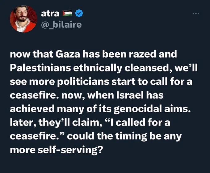 now that Gaza has been razed and Palestinians ethnically cleansed, we'll see more politicians start to call for a ceasefire. now, when Israel has achieved many of its genocidal aims. later, they'll claim, "I called for a ceasefire." could the timing be any more self-serving?