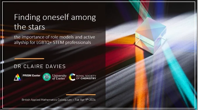 Image shows a title slide from a presentation. Title: Finding oneself among the stars. Subtitle: the importance of role models and active allyship for LGBTQ  STEM professionals. Speaker: Dr Claire Davies. Sponsors/funders: PRISM Exeter, University of Exeter, Royal Society of Chemistry. Image to right shows white light shining on a cubic prism, creating beams of different coloured light, representing the spectrum of identities under the LGBTQ  umbrella