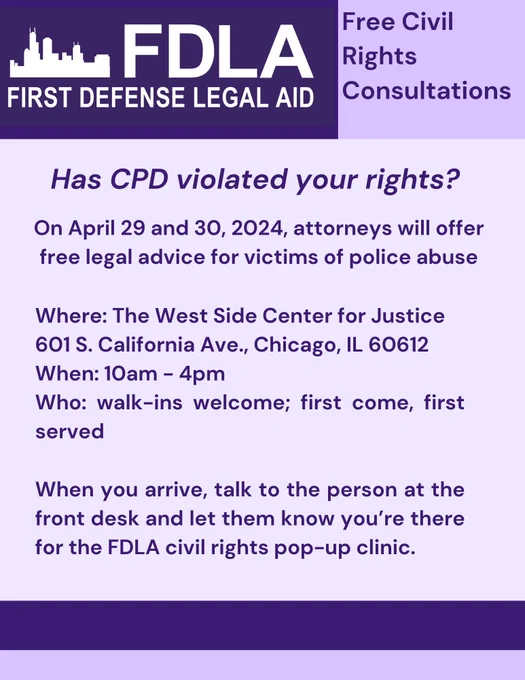 Purple flier: 

First Defense Legal Aid Logo on left, Free Civil Rights Consultations on right

Has CPD violated your rights? On April 29 and 30, 2024, attorneys will offer free legal advice for victims of police abuse. Where: The West Side Center for Justice 601 S. California Ave., Chicago, IL 60612. When: 10am - 4pm. Who: walk-ins welcome; first come, first served When you arrive, talk to the person at the front desk and let them know you're there for the FDLA civil rights pop-up clinic.
