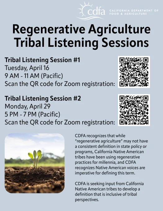 An image of seedlings and text that says 'cdfa FOOD CALIFORNIA DEPARTMENT AGRICULTURE Regenerative Agriculture Tribal Listening Sessions Tribal Listening Session #1 Tuesday, April 16 AM (Pacific) Scan the QR code for Zoom registration: Tribal Listening Session #2 Monday, April 29 5 PM. (Pacific) Scan the QR code for Zoom registration: CDFA recognizes that while "regenerative agriculture" may not have a consistent definition state policy or programs, California Native American tribes have been using regenerative practices for millennia, and CDFA recognizes Native American voices are imperative for defining this term. CDFAis is seeking input from California Native American tribes develop definition that is inclusive of tribal perspectives.'
