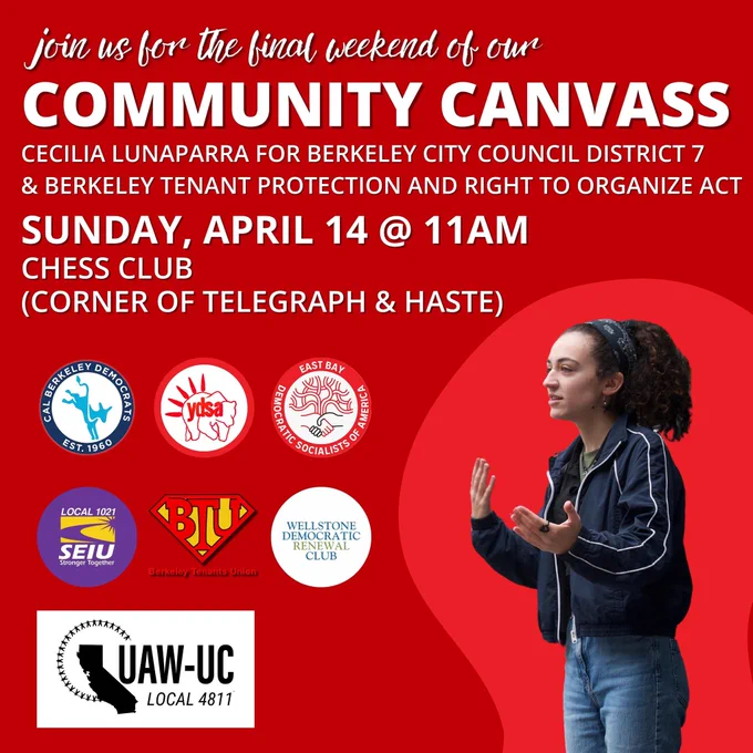 join us for the final weekend of our
COMMUNITY CANVASS

CECILIA LUNAPARRA FOR BERKELEY CITY COUNCIL DISTRICT 7 & BERKELEY TENANT PROTECTION AND RIGHT TO ORGANIZE ACT

SUNDAY, APRIL 14 @ 11AM
CHESS CLUB
(CORNER OF TELEGRAPH & HASTE)

[Logos of the Cal Berkeley Democrats, the UC Berkeley Young Democrats Socialists of America, the East Bay Democratic Socialists of America, SEIU Local 1021, the Berkeley Tenants Union, the Wellstone Democratic Renewal Club, and UAW-UC Local 4811]