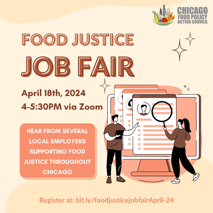 Pale yellow graphic with sparkles scattered across and an image of two people standing in front of a computer screen with resumes poking out of the screen. The person on the right holds a magnifying glass in their hands while the person on the left points at the screen and holds a tablet. There is salmon pink, white, and brown text that reads, “Food Justice Job Fair: April 18th, 4-5:30 pm via zoom. Register at: bit.ly/foodjusticejobfairApril-24 and hear from several local employers supporting Food Justice throughout Chicago.” In the upper right corner is the Chicago Food Policy Action Council logo, which features a mixture of vegetables in a bowl alongside the Chicago skyline. 