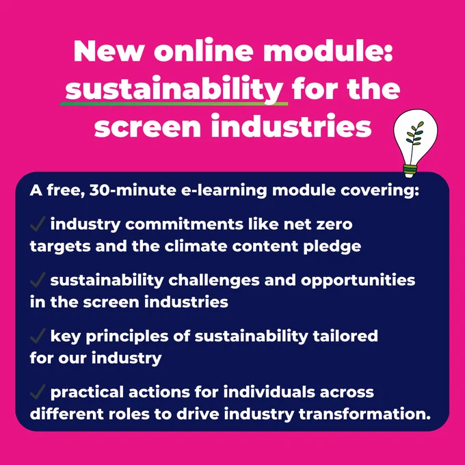 New online module: sustainability for the screen industries

A free, 30-minute e-learning module covering:

✔️ industry commitments like net zero 
targets and the climate content pledge

✔️ sustainability challenges and opportunities 
in the screen industries

✔️ key principles of sustainability tailored 
for our industry

✔️ practical actions for individuals across 
different roles to drive industry transformation.