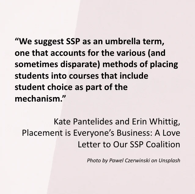 The image includes a quote from the Special Editors’ introduction article “Placement is Everyone’s Business: A Love Letter to Our SSP Coalition” which reads: “We suggest SSP as an umbrella term, one that accounts for the various (and sometimes disparate) methods of placing students into courses that include student choice as part of the mechanism.” Written by Kate Pantelides and Erin Whittig