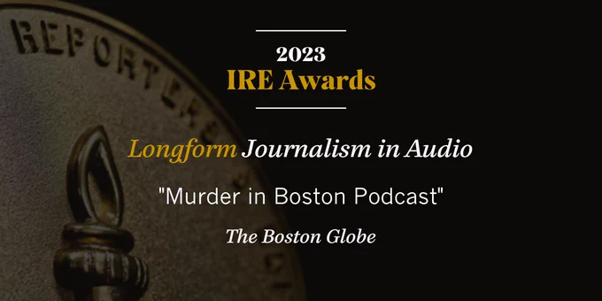 Announcement graphic for 2023 IRE Awards. The Boston Globe won the Longform Journalism in Aud﻿io Award for “Murder in Boston Podcast.”