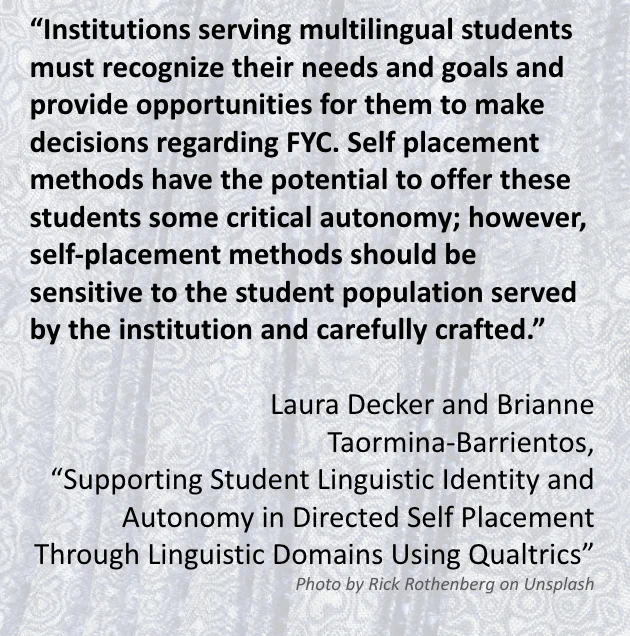 The image includes a quote from the Special Editors’ introduction article “Supporting Student Linguistic Identity and Autonomy in Directed Self Placement Through Linguistic Domains Using Qualtrics” which reads: “Institutions serving multilingual students must recognize their needs and goals and provide opportunities for them to make decisions regarding FYC. Self placement methods have the potential to offer these students some critical autonomy; however, self-placement methods should be sensitive to the student population served by the institution and carefully crafted.” Written by Laura Decker and Brianne Taormina-Barrientos