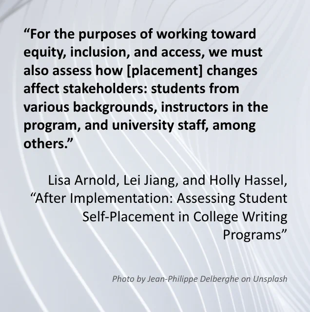 The image includes a quote from the Special Editors’ introduction article “After Implementation: Assessing Student Self-Placement in College Writing Programs” which reads: ““For the purposes of working toward equity, inclusion, and access, we must also assess how [placement] changes affect stakeholders: students from various backgrounds, instructors in the program, and university staff, among others.” Written by Lisa Arnold, Lei Jiang, and Holly Hassel