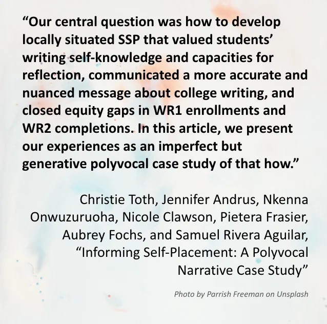 The image includes a quote from the Special Editors’ introduction article “Informing Self-Placement: A Polyvocal Narrative Case Study” which reads: “Our central question was how to develop locally situated SSP that valued students’ writing self-knowledge and capacities for reflection, communicated a more accurate and nuanced message about college writing, and closed equity gaps in WR1 enrollments and WR2 completions. In this article, we present our experiences as an imperfect but generative polyvocal case study of that how.” Written by Christie Toth, Jennifer Andrus, Nkenna Onwuzuruoha, Nicole Clawson, Pietera Frasier, Aubrey Fochs, Samuel Rivera Aguilar