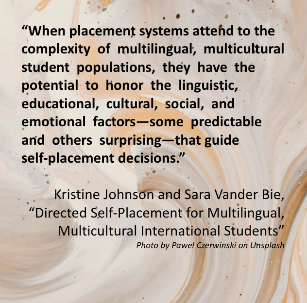 The image includes a quote from the Special Editors’ introduction article “Directed Self-Placement for Multilingual, Multicultural International Students” which reads: “When placement systems attend to the complexity  of  multilingual,  multicultural  student  populations,  they  have  the  potential  to  honor  the  linguistic,  educational,  cultural,  social,  and  emotional  factors—some  predictable  and  others  surprising—that guide self-placement decisions.” Written by Kristine Johnson and Sara Vander Bie