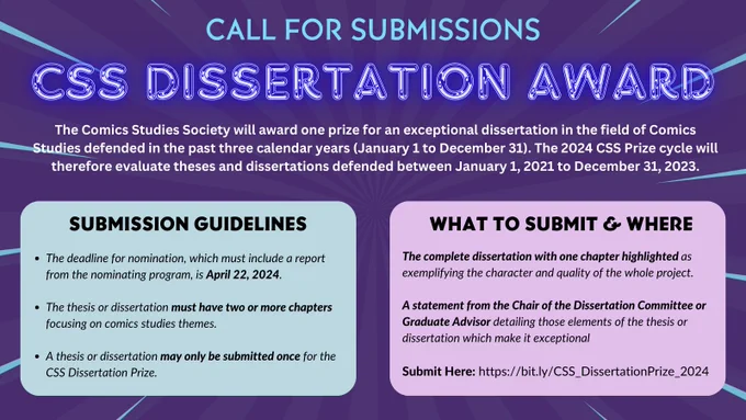 A purple background with a slight blue starburst appears behind blue and purple header text, white body text. These elements all appear above one blue box and one purple box. The text in the graphic reads as follows: 

Call For Submissions
CSS Dissertation Award
The Comics Studies Society will award one prize for an exceptional dissertation in the field of Comics Studies defended in the past three calendar years (January 1 to December 31). The 2024 CSS Prize cycle will therefore evaluate theses and dissertations defended between January 1, 2021 to December 31, 2023.

SUBMISSION GUIDELINES
The deadline for nomination, which must include a report from the nominating program, is April 22, 2024.

The thesis or dissertation must have two or more chapters focusing on comics studies themes.

A thesis or dissertation may only be submitted once for the CSS Dissertation Prize.

WHAT TO SUBMIT & WHERE
Information is available in the form linked in caption.
