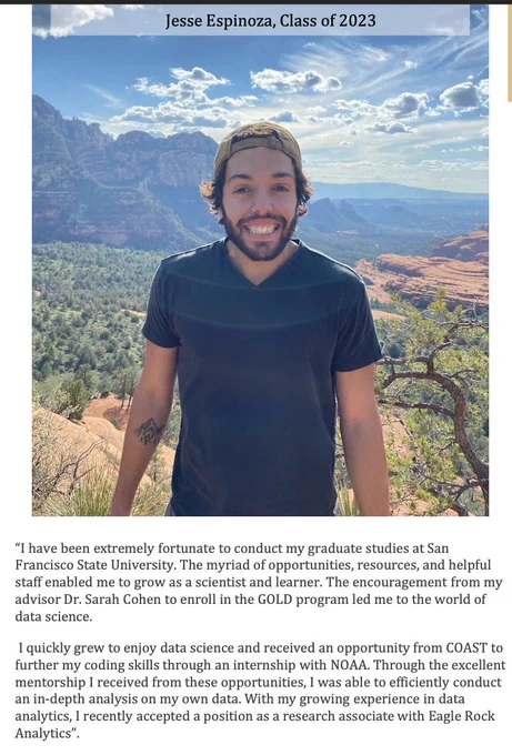 Photo of SFSU alum Jesse Espinoza, smiling, outside. 
“I have been extremely fortunate to conduct my graduate studies at San
Francisco State University. The myriad of opportunities, resources, and helpful staff enabled me to grow as a scientist and learner. The encouragement from my advisor Dr. Sarah Cohen to enroll in the GOLD program led me to the world of data science.
I quickly grew to enjoy data science and received an opportunity from COAST to further my coding skills through an internship with NOAA. Through the excellent mentorship I received from these opportunities, I was able to efficiently conduct an in-depth analysis on my own data. With my growing experience in data analytics, I recently accepted a position as a research associate with Eagle Rock
Analytics”.