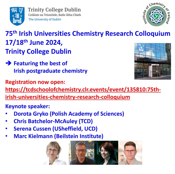 75th Irish Universities Chemistry Research Colloquium
17/18 June 2024, School of Chemistry, Trinity College Dublin
Featuring the best of Irish postgraduate chemistry.
Registration: https://tcdschoolofchemistry.clr.events/event/135810:75th-irish-universities-chemistry-research-colloquium 
Keynote speaker: Dorota Gryko (Polish Academy of Sciences), Chris Batchelor-McAuley (TCD), Serena Cussen (UCD), Mark Kielmann (Beilstein Institute)
Abstract deadline: 17/05/2024
Registration deadline: 31/05/2024