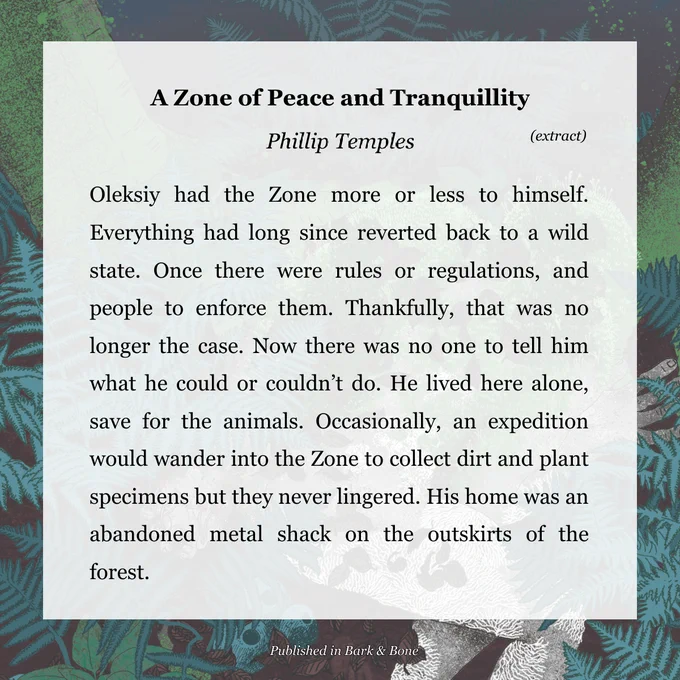 Oleksiy had the Zone more or less to himself. Everything had long since reverted back to a wild state. Once there were rules or regulations, and people to enforce them. Thankfully, that was no longer the case. Now there was no one to tell him what he could or couldn’t do. He lived here alone, save for the animals. Occasionally, an expedition would wander into the Zone to collect dirt and plant specimens but they never lingered. His home was an abandoned metal shack on the outskirts of the forest.
