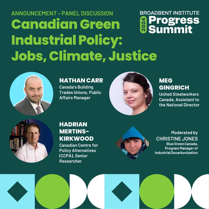 ANNOUNCEMENT – PANEL DISCUSSION
Canadian Green Industrial Policy:
Jobs, Climate, Justice

NATHAN CARR
Canada's Building Trades Unions, Public Affairs Manager

HADRIAN
MERTINS-KIRKWOOD
Canadian Centre for Policy Alternatives (CCPA), Senior Researcher

MEG GINGRICH
United Steelworkers Canada, Assistant to the National Director

Moderated by
CHRISTINE JONES
Blue Green Canada,
Program Manager of Industrial Decarbonization