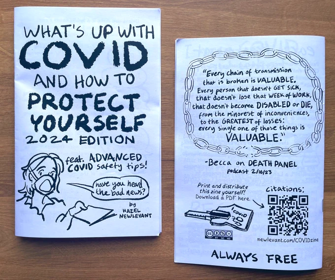 Photograph of a zine called “What’s Up With COVID and How to Protect Yourself: 2024 Edition.”
Subtitle:
“Feat. ADVANCED COVID safety tips!”
word balloon: “Have you heard the bad news?”
By Hazel Newlevant

Back cover text:
“Every chain of transmission that is broken is VALUABLE. Every person that doesn’t GET SICK, that doesn’t lose that WEEK OF WORK, that doesn’t become DISABLED or DIE, from the minorest of inconveniences, to the GREATEST of losses: every single one of those things is VALUABLE.” -Becca on DEATH PANEL podcast 2/16/23.

Print and distribute this zine yourself!
Download a PDF here.
Citations:
Newlevant.com/COVIDzine

ALWAYS FREE