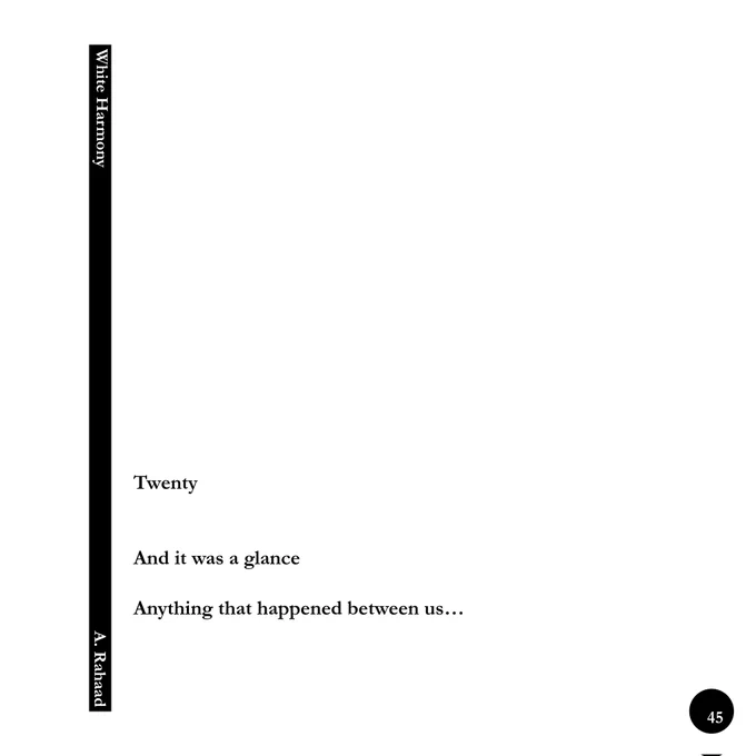⚫Poem's Title: Twenty
⬜Book's Title: White Harmony
(Persian Title: Harmoniye Sepid)

⚪Author/ Poetry and Photography: A. Rahaad
⚪Language of Writing: Persian and English
⚪English Version of Poems: A. Rahaad
⚪Cover Design and Layout: A. Rahaad
⚪Curator: Diba Adib
🔵Publication Year: 10,000 / Autumn 2023
.
.
“White Harmony” is the first book from A. Rahaad's trilogy (2008 to 2023) of poetry and photography.

The printed edition of this book comprises 20 free verse poems along with 5 black & white photographs. The photographs were taken using a Canon New F-1 analogue camera and Ilford 35 mm film.
These 5 frames depict the “White Harmony” Collection , and this collection is photographic appendix of “White Harmony” Book.

The digital form of this book is registered and published as Non-fungible tokens (NFTs) under the author's name and is available on Foundation.app (photographs), Objkt.com (poems) and on A. Rahaad’s Official Website www.a-rahaad.com.