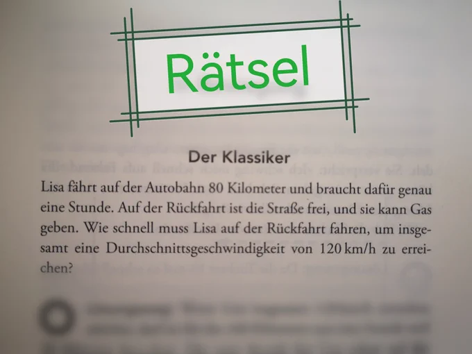 Rätsel
Der Klassiker
Lisa fährt auf der Autobahn 80 Kilometer und braucht dafür genau eine Stunde. Auf der Rückfahrt ist die Straße frei, und sie kann Gas geben. Wie schnell muss Lisa auf der Rückfahrt fahren, um insgesamt eine Durchschnittsgeschwindigkeit von 120km/h zu erreichen?