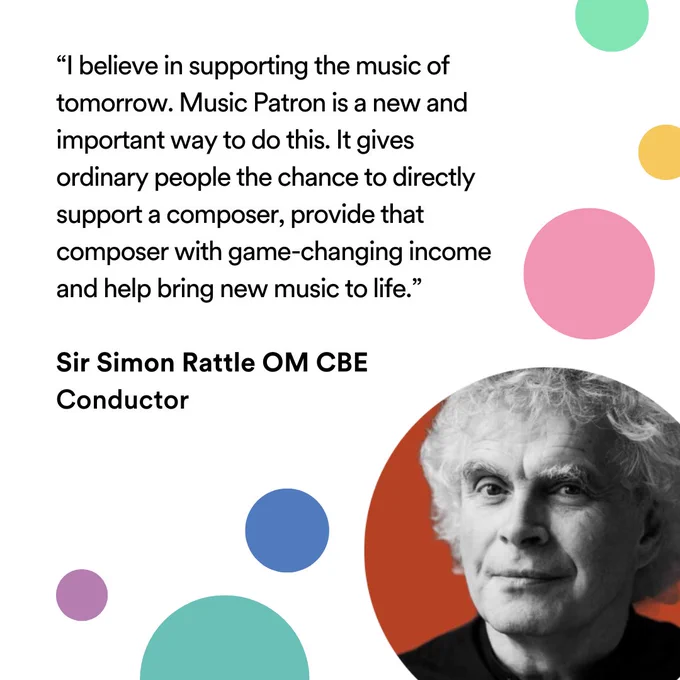 “I believe in supporting the music of tomorrow. Music Patron is a new and important way to do this. It gives ordinary people the chance to directly support a composer, provide that composer with game-changing income and help bring new music to life.”

Sir Simon Rattle OM CBE
Conductor

On the right side are brightly coloured circles, including one with a photograph of Sir Simon Rattle OM CBE
