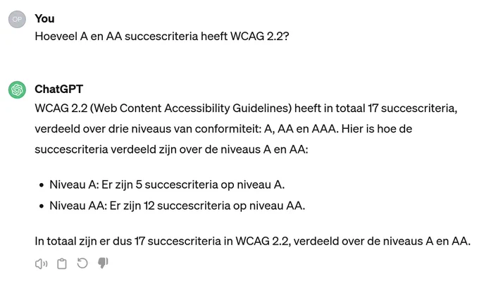 You: 
Hoeveel A en AA succescriteria heeft WCAG 2.2?

ChatGPT: 
WCAG 2.2 (Web Content Accessibility Guidelines) heeft in totaal 17 succescriteria, verdeeld over drie niveaus van conformiteit: A, AA en AAA. Hier is hoe de succescriteria verdeeld zijn over de niveaus A en AA:

- Niveau A: Er zijn 5 succescriteria op niveau A.
- Niveau AA: Er zijn 12 succescriteria op niveau AA.

In totaal zijn er dus 17 succescriteria in WCAG 2.2, verdeeld over de niveaus A en AA.