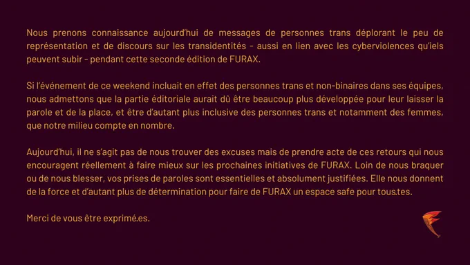 Nous prenons connaissance aujourd’hui de messages de personnes trans déplorant le peu de représentation et de discours sur les transidentités - aussi en lien avec les cyberviolences qu’iels peuvent subir - pendant cette 2nde édition. Si l’événement de ce weekend incluait en effet des personnes trans et non-binaires dans ses équipes, nous admettons que la partie éditoriale aurait dû être beaucoup plus développée pour leur laisser la parole et de la place, et être d’autant plus inclusive des personnes trans et notamment des femmes, que notre milieu compte en nombre. Aujourd’hui, il ne s’agit pas de nous trouver des excuses mais de prendre acte de ces retours qui nous encouragent réellement à faire mieux sur les prochaines initiatives de FURAX. Loin de nous braquer ou de nous blesser, vos prises de paroles sont essentielles et absolument justifiées. Elle nous donnent de la force et d’autant plus de détermination pour faire de FURAX un espace safe pour tous·tes. 
Merci de vs être exprimées
