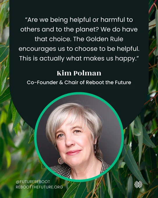 “Are we being helpful or harmful to others and to the planet? We do have that choice. The Golden Rule encourages us to choose to be helpful. This is actually what makes us happy.”
Kim Polman
Co-Founder & Chair of Reboot the Future