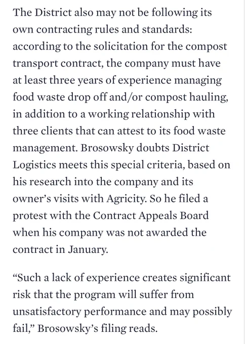 The District also may not be following its own contracting rules and standards: according to the solicitation for the compost transport contract, the company must have at least three years of experience managing food waste drop off and/or compost hauling, in addition to a working relationship with three clients that can attest to its food waste management. Brosowsky doubts District Logistics meets this special criteria, based on his research into the company and its owner’s visits with Agricity. So he filed a protest with the Contract Appeals Board when his company was not awarded the contract in January.

“Such a lack of experience creates significant risk that the program will suffer from unsatisfactory performance and may possibly fail,” Brosowsky’s filing reads.
