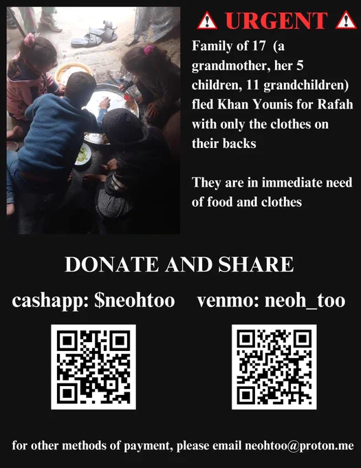 Graphic with picture of children in family on left with text on right. Text:
URGENT
Family of 17 (a grandmother, her 5 children, 11 grandchildren) fled Khan Younis for Rafah with only the clothes on their backs

They are in immediate need of food and clothes

DONATE AND SHARE
cashapp: $neohtoo
venmo: neoh_too

for other methods of payment, please email neohtoo@proton.me