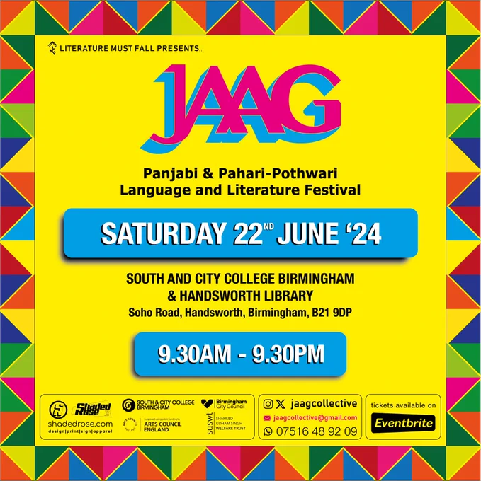 A yellow flyer with a colourful phulkari design border and Jaag written in pink and blue in the middle. 

Underneath this is Panjabi and Pahari-Pothwari Language and Literature Festival

Underneath this is the date Saturday 22nd June '24 

Underneath this is the name of the venue: South and City College Birmingham & Handsworth Library. 

Underneath this is the address of the venue: Soho Road, Handsworth, Birmingham B21 9DP. 

Underneath is the timing of the festival: 9.30am - 9.30 pm. 

Underneath this are the logos of the event sponsors followed by contact details: jaagcollective@gmail.com and an eventbrite logo confirming that tickets are now available for purchase.  


