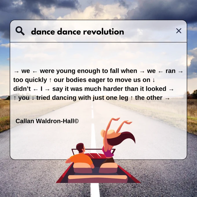 An image of an open road with a sunny blue and with light up dynamic clouds. 

Overlaying this image is a translucent search engine text box at the bottom is an illustration of a convertible car with two people sat in the front seats. One person with a hat has their hands waving up in the air. 

In the text box is an excerpt of today's poem which follows:

dance dance revolution

→ we ← were young enough to fall when → we ← ran →
too quickly ↑ our bodies eager to move us on ↓
didn’t ← I → say it was much harder than it looked →
↑ you ↓ tried dancing with just one leg ↑ the other →

Callan Waldron-Hall©