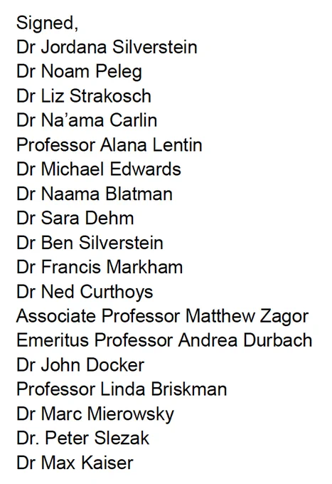 the list of initial signatories:
Signed,
Dr Jordana Silverstein
Dr Noam Peleg
Dr Liz Strakosch
Dr Na’ama Carlin
Professor Alana Lentin
Dr Michael Edwards
Dr Naama Blatman
Dr Sara Dehm
Dr Ben Silverstein
Dr Francis Markham
Dr Ned Curthoys
Associate Professor Matthew Zagor
Emeritus Professor Andrea Durbach
Dr John Docker
Professor Linda Briskman
Dr Marc Mierowsky 
Dr. Peter Slezak
Dr Max Kaiser 