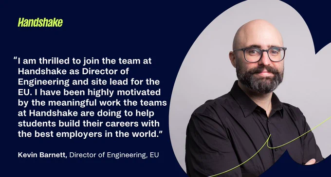 "I am thrilled to join the team at Handshake as Director of Engineering and site lead for the EU. I have been highly motivated by the meaningful work the teams at Handshake are doing to help students build their careers with the best employers in the world."
Kevin Barnett, Director of Engineering, EU