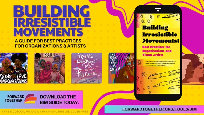 Image Description: A bright yellow background with bright purple elements and the Forward Together logo. Words across the graphic read, “Building Irresistible Movements: A Guide for Best Practices for Organizations & Artists. Download the BIM Guide Today. Forwardtogether.org/tools/bim.” There are 5 pieces of art by Cozcon, Mojuicy, Kah Yangni, Ebin Lee, and Loveis wise in the background. To the right, a phone shows the Building Irresistible Movements guide.
