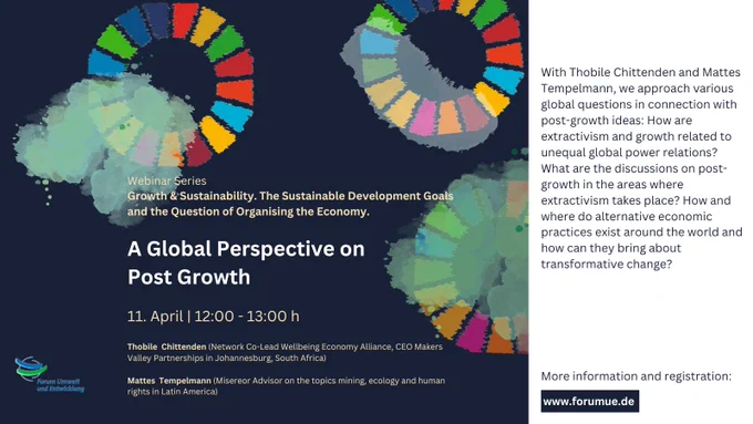 On dark blue blackground with the SDG Wheel on it, the pictures summarises the important webinar dates. Name of the Webinar: A Global Perspective on Post Growth, Date: 11th April, 12:00-13:00, Speakers: Thobile Chittenden (Network Co-Lead Wellbeing Economy Alliance, CEO Makers Valley Partnership in Johannesburg, South Africa) and Mattes Tempelmann (Misereor Advisor on mining, ecology and human rights in Latin America). Description of the Webinar: With Thobile Chittenden and Mattes Tempelmann, we approach various global questions in connection with post-growth ideas: How are extractivism and growth related to unequal global power relations? What are the discussions on post-growth in the areas where extractivism takes place? How and where do alternative economic practices exist around the world and how can they bring about transformative change?
More information and registration: www.forumue.de
