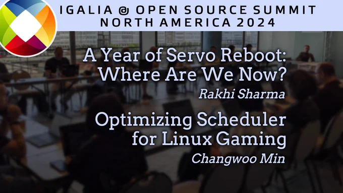 IGALIA @ OPEN SOURCE SUMMIT
NORTH AMERICA 2024

A Year of Servo Reboot: Where Are We Now?
Rakhi Sharma

Optimizing Scheduler for Linux Gaming
Changwoo Min