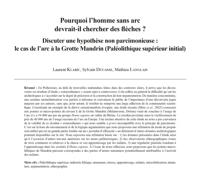 Résumé de l'article : En Préhistoire, au-delà de trouvailles inattendues faites dans des contextes clairs, il arrive que les découvertes ou résultats d’étude «  extraordinaires  » soient sujet à controverses. Cela reflète en général la difficulté qu’ont les archéologues à s’accorder sur le degré de précision et la construction de leur argumentation. De manière concomitante, une certaine surmédiatisation vise parfois à informer et convaincre le public de l’importance d’une découverte jugée majeure par ses auteurs, sans que, pour autant, le résultat ne remporte une large adhésion de la communauté scientifique. Constituant un exemple de la dérive sensationnaliste évoquée, une étude récente (Metz et al. 2023) consacrée aux pointes et micro-pointes du niveau E de la Grotte Mandrin (Malataverne, Drôme) vient de conclure à l’usage de l’arc il y a 54000 ans par un groupe Homo sapiens en vallée du Rhône. 