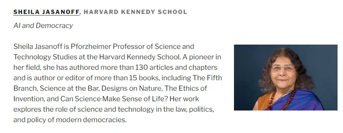 Screenshot of website: SHEILA JASANOFF, HARVARD KENNEDY SCHOOL
AI and Democracy


Sheila Jasanoff is Pforzheimer Professor of Science and Technology Studies at the Harvard Kennedy School. A pioneer in her field, she has authored more than 130 articles and chapters and is author or editor of more than 15 books, including The Fifth Branch, Science at the Bar, Designs on Nature, The Ethics of Invention, and Can Science Make Sense of Life? Her work explores the role of science and technology in the law, politics, and policy of modern democracies